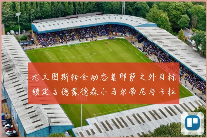 尤文图斯转会动态基耶萨之外目标锁定古德蒙德森小马尔蒂尼与卡拉斯科