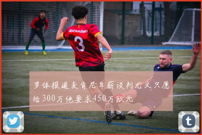 罗体报道麦肯尼年薪谈判尤文只愿给300万他要求450万欧元