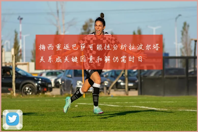 梅西重返巴萨可能性分析拉波尔塔关系成关键因素和解仍需时日