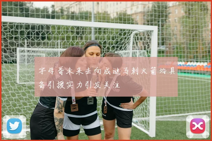 字母哥未来去向成谜马刺火箭均具备引援实力引发关注