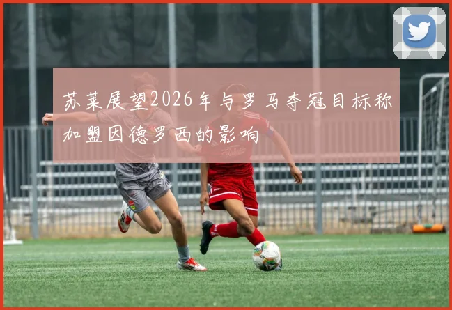 苏莱展望2026年与罗马夺冠目标称加盟因德罗西的影响