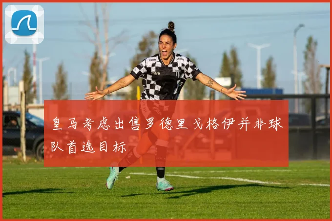 皇马考虑出售罗德里戈格伊并非球队首选目标