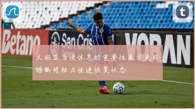 文班亚马谈休息的重要性表示良好睡眠将助力快速恢复状态