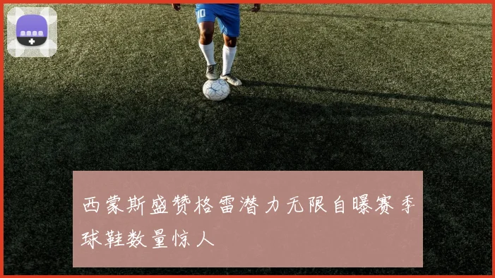西蒙斯盛赞格雷潜力无限自曝赛季球鞋数量惊人