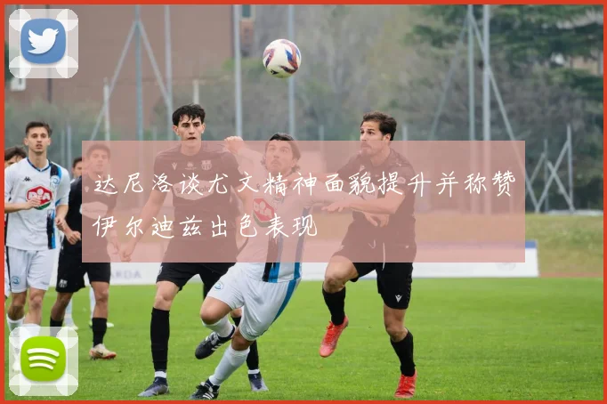 达尼洛谈尤文精神面貌提升并称赞伊尔迪兹出色表现