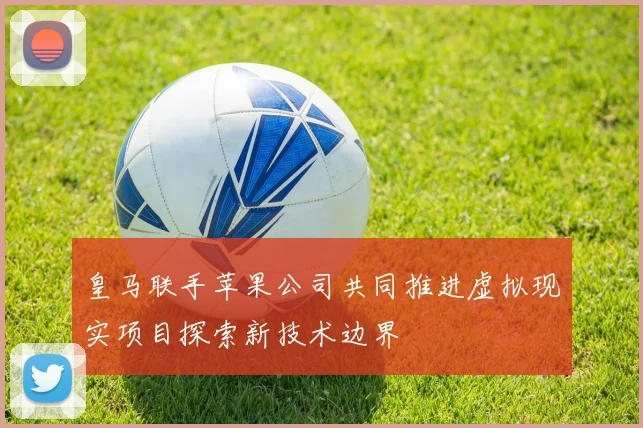 皇马联手苹果公司共同推进虚拟现实项目探索新技术边界
