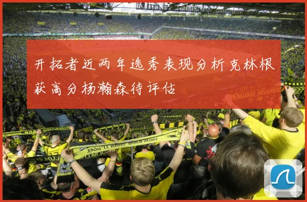 开拓者近两年选秀表现分析克林根获高分杨瀚森待评估