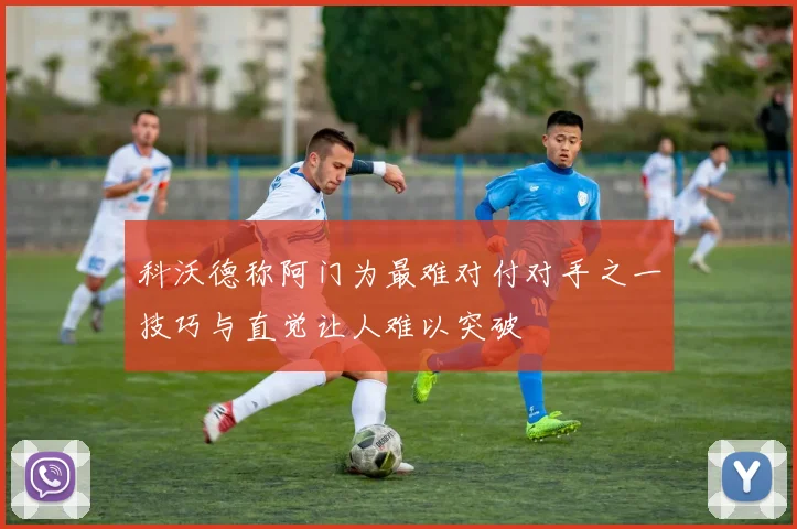 科沃德称阿门为最难对付对手之一技巧与直觉让人难以突破