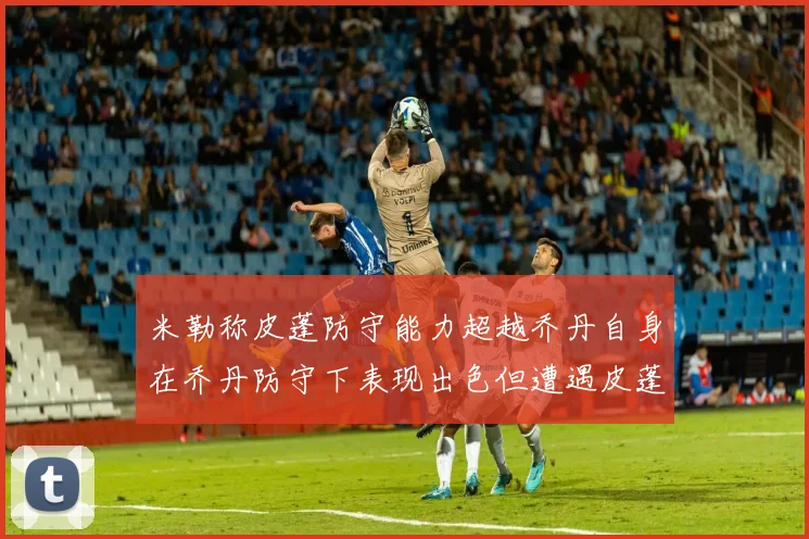 米勒称皮蓬防守能力超越乔丹自身在乔丹防守下表现出色但遭遇皮蓬阻击