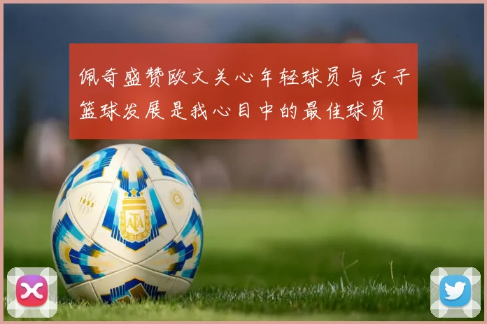 佩奇盛赞欧文关心年轻球员与女子篮球发展是我心目中的最佳球员