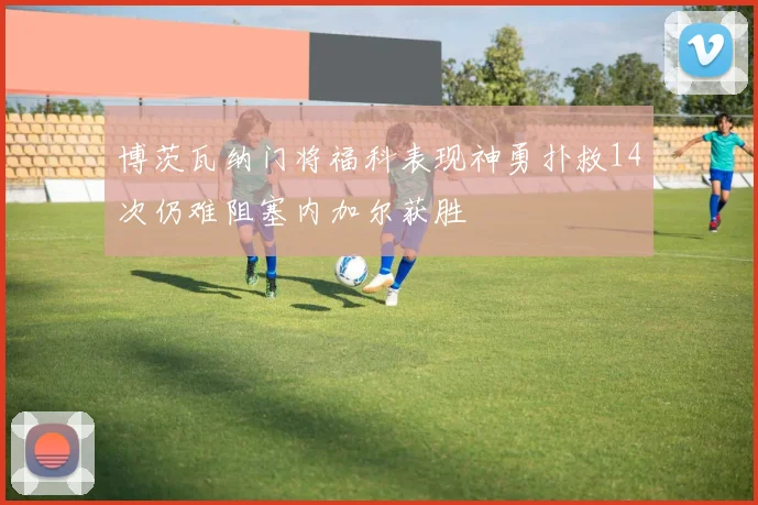 博茨瓦纳门将福科表现神勇扑救14次仍难阻塞内加尔获胜