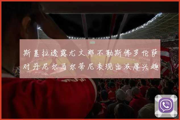 斯基拉透露尤文那不勒斯佛罗伦萨对丹尼尔马尔蒂尼表现出浓厚兴趣
