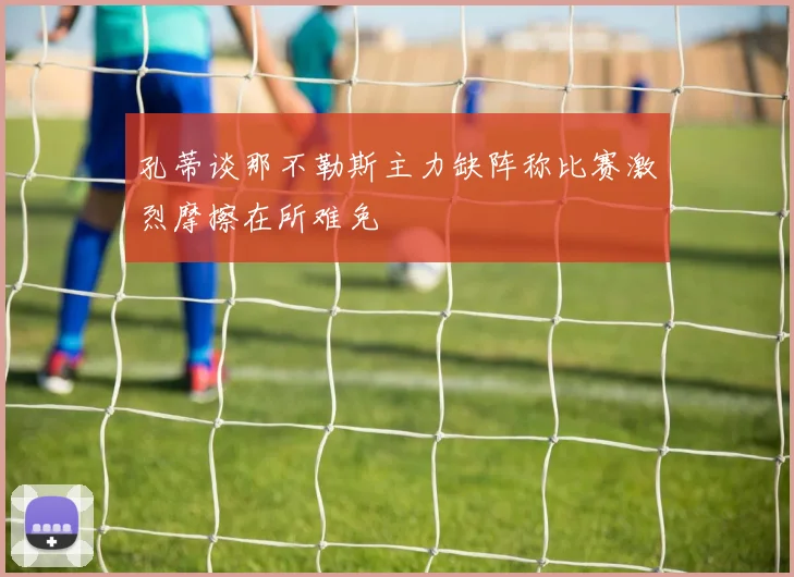 孔蒂谈那不勒斯主力缺阵称比赛激烈摩擦在所难免